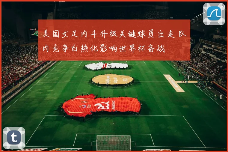 美国女足内斗升级关键球员出走 队内竞争白热化影响世界杯备战