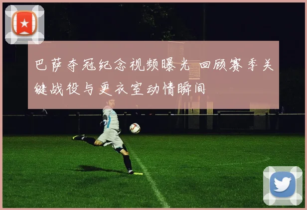 巴萨夺冠纪念视频曝光 回顾赛季关键战役与更衣室动情瞬间