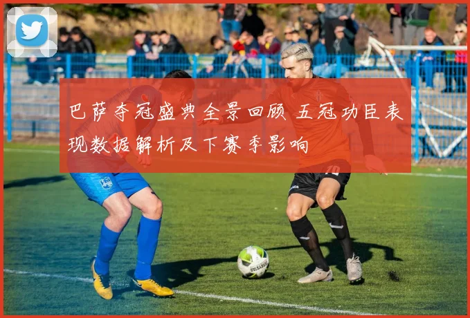 巴萨夺冠盛典全景回顾 五冠功臣表现数据解析及下赛季影响