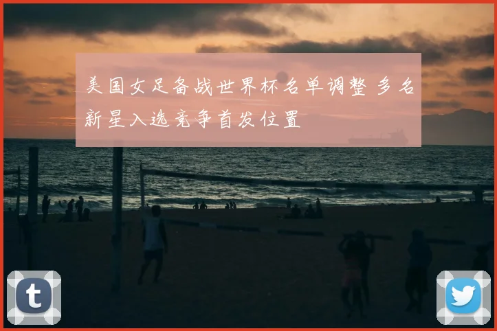 美国女足备战世界杯名单调整 多名新星入选竞争首发位置