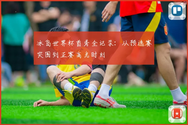 冰岛世界杯首秀全记录：从预选赛突围到正赛高光时刻