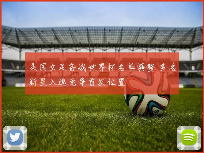 美国女足备战世界杯名单调整 多名新星入选竞争首发位置