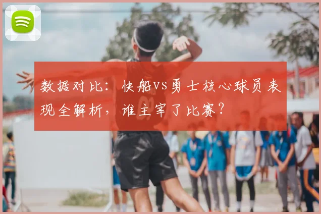 数据对比：快船vs勇士核心球员表现全解析，谁主宰了比赛？