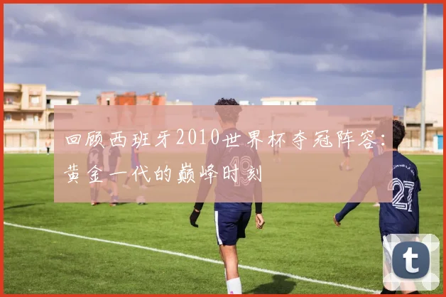 回顾西班牙2010世界杯夺冠阵容：黄金一代的巅峰时刻