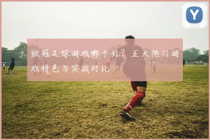 欧冠足球游戏哪个好？五大热门游戏特色与实战对比