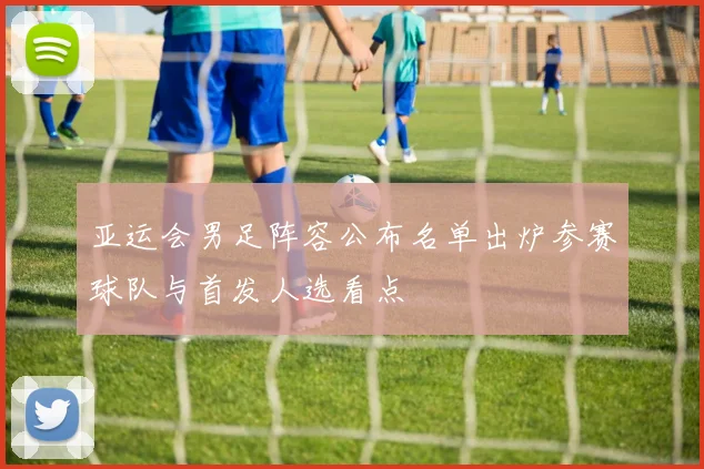 亚运会男足阵容公布名单出炉参赛球队与首发人选看点