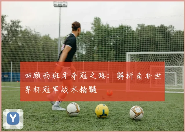 回顾西班牙夺冠之路：解析南非世界杯冠军战术精髓