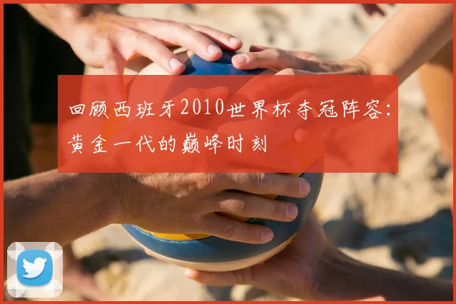 回顾西班牙2010世界杯夺冠阵容：黄金一代的巅峰时刻