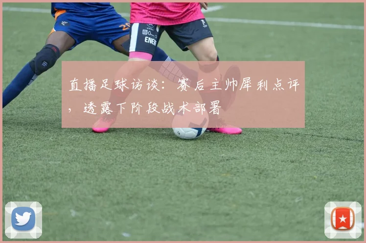 直播足球访谈：赛后主帅犀利点评，透露下阶段战术部署