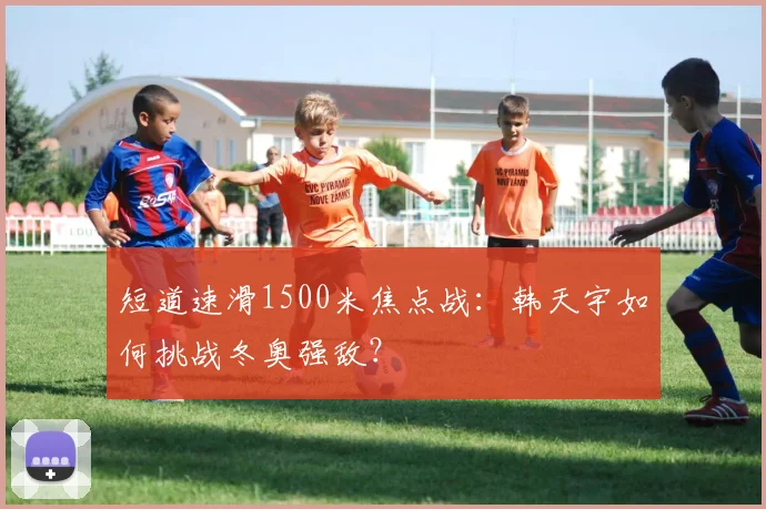 短道速滑1500米焦点战：韩天宇如何挑战冬奥强敌？