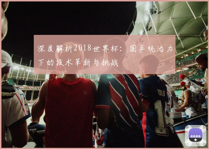深度解析2018世界杯：国乒统治力下的技术革新与挑战