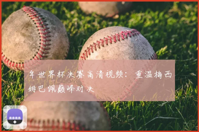 年世界杯决赛高清视频：重温梅西姆巴佩巅峰对决