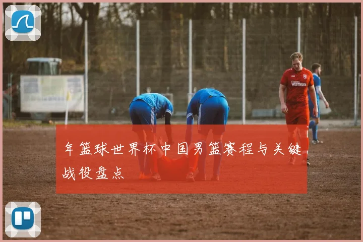 年篮球世界杯中国男篮赛程与关键战役盘点