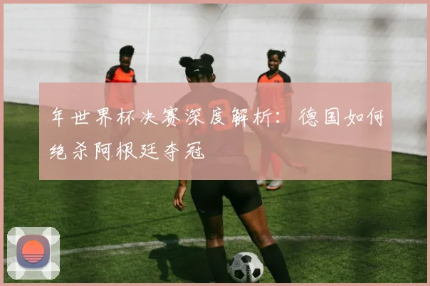 年世界杯决赛深度解析：德国如何绝杀阿根廷夺冠