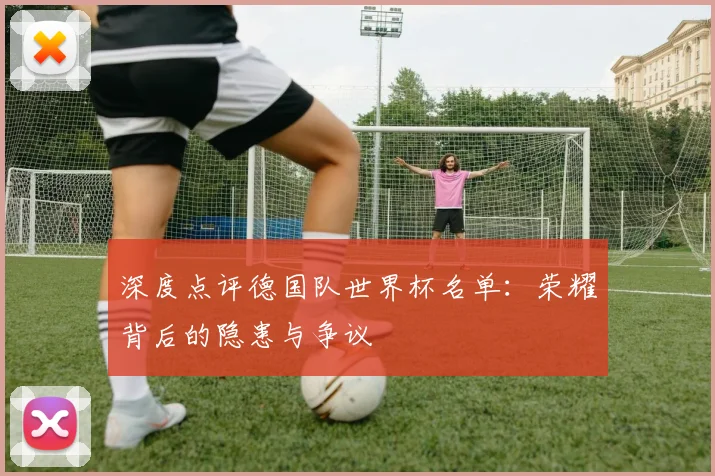 深度点评德国队世界杯名单：荣耀背后的隐患与争议