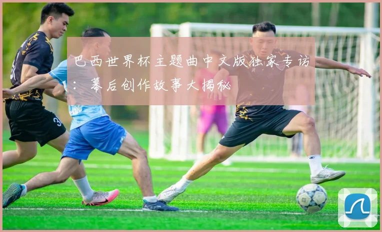 巴西世界杯主题曲中文版独家专访：幕后创作故事大揭秘