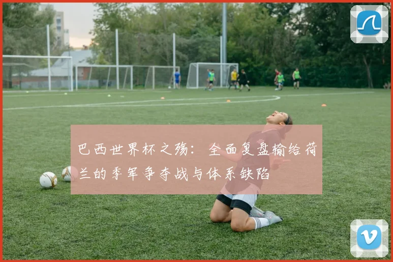 巴西世界杯之殇：全面复盘输给荷兰的季军争夺战与体系缺陷