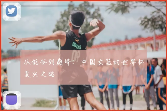 从低谷到巅峰：中国女篮的世界杯复兴之路