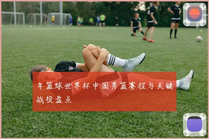 年篮球世界杯中国男篮赛程与关键战役盘点