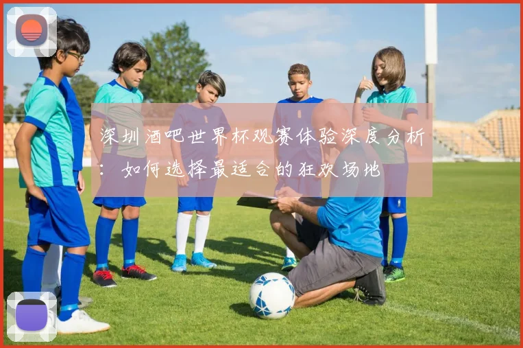 深圳酒吧世界杯观赛体验深度分析：如何选择最适合的狂欢场地